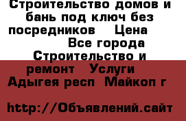 Строительство домов и бань под ключ без посредников, › Цена ­ 515 000 - Все города Строительство и ремонт » Услуги   . Адыгея респ.,Майкоп г.